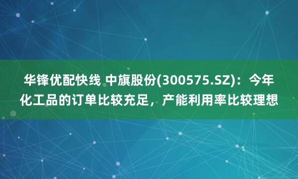 华锋优配快线 中旗股份(300575.SZ)：今年化工品的订单比较充足，产能利用率比较理想