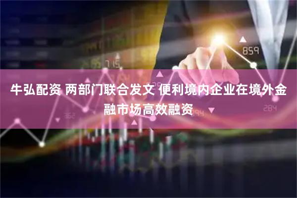 牛弘配资 两部门联合发文 便利境内企业在境外金融市场高效融资
