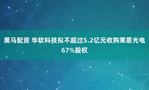 黑马配资 华软科技拟不超过5.2亿元收购莱恩光电67%股权