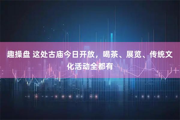 趣操盘 这处古庙今日开放，喝茶、展览、传统文化活动全都有
