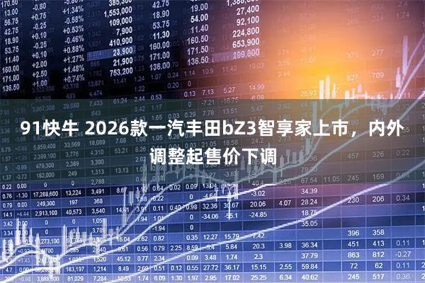 91快牛 2026款一汽丰田bZ3智享家上市，内外调整起售价下调