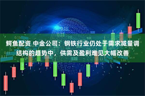 鳄鱼配资 中金公司：钢铁行业仍处于需求减量调结构的趋势中，供需及盈利难见大幅改善