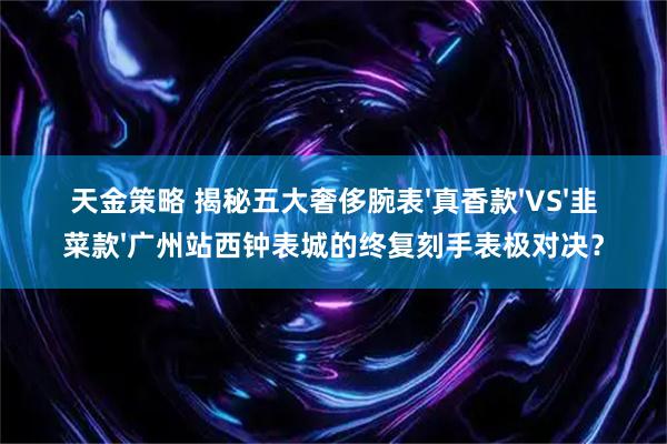 天金策略 揭秘五大奢侈腕表'真香款'VS'韭菜款'广州站西钟表城的终复刻手表极对决？