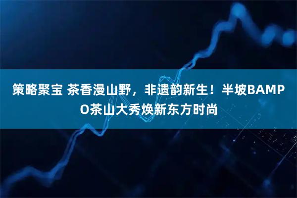 策略聚宝 茶香漫山野，非遗韵新生！半坡BAMPO茶山大秀焕新东方时尚