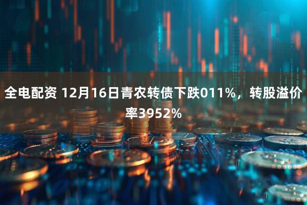 全电配资 12月16日青农转债下跌011%，转股溢价率3952%