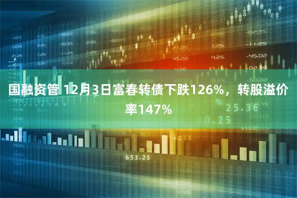 国融资管 12月3日富春转债下跌126%，转股溢价率147%