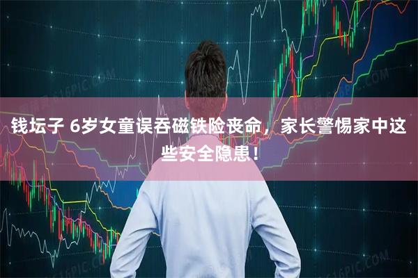 钱坛子 6岁女童误吞磁铁险丧命，家长警惕家中这些安全隐患！