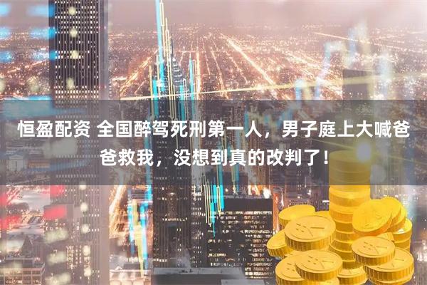 恒盈配资 全国醉驾死刑第一人，男子庭上大喊爸爸救我，没想到真的改判了！