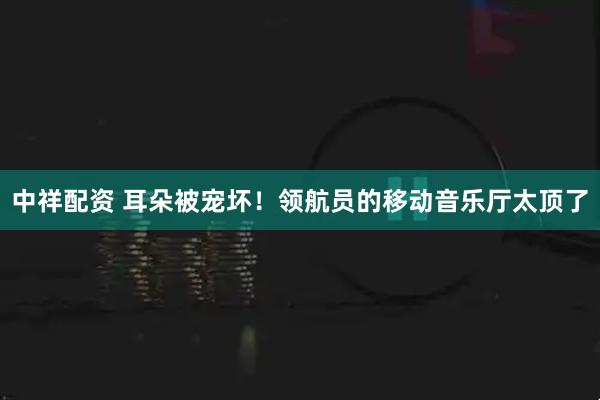 中祥配资 耳朵被宠坏！领航员的移动音乐厅太顶了
